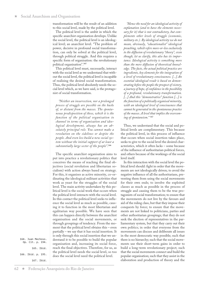 * Social Anarchism and Organisation  164,  165 Toid. p. 155.  Jusn Mechoso. 0p. Cit. p. 1  165  167,  Ibid.  transformation will b the result of an addition 0 this social level, made by the political level  The political level is the ambit in which the specific anarchist organisation develops. Ulike the social level, the political level s an ideolog- ical level; an anarchist level. “The problem of power, decisive in profound social transforma- tion, can only be solved at the political level, through political struggle. And this requires a specific form of organisation: the revolutionary political organisation”**  This political level must, necessarily, interact with the social level as we understand that with- out the socal level, the politcal level i incapable of realising the desired social transformation. Thus, the political level absolutely needs the so- cial level which, as we have said, is the protago- nist of social transformation.  “Neither an insurrection, nor a prolonged process of struggle are possible on the backs of; or distant from the masses. The sponta- neous predisposition of these, which i i the function of the palitical organisation to channel in terms of organisation and ideo- logical development, always bas an ab- solutely principal role. You cannat make a revolution on the sidelines or despite the peaple. And even less build a new social sys- tem without the initial support of at least a substantially large sector of the people” 1%  The specific anarchist organisation aims to put into practice a revolutionary politics that conceives the means of reaching the final ob- jectives (social revolution and libertarian so- cialism) with action always based on strategy. For this, it organises as active minority, co-or- dinating the ideological militant activities that work as yeast for the struggles of the social level. The main activity undertaken by this po- litical level is the social work that occurs when the political level interacts with the social level, In this contact the politicallevel seeks to influ- ence the social level as much as possible, caus- ing it to function in the most libertarian and egalitarian way possible. We have seen that this can happen directly between the anarchist organisation and the social movements, or through groupings of tendency. From the mo- ment that the politicallevel obtains this ~ even partially —we say that it has social insertion. It s only through this social insertion that we un- derstand it to be possible to build the popular organisation and, increasing its social force, reach the final objectives. Therefore, for us, as the political level needs the social level, so to0 does the social level need the political level,  62 *  Federagio Anarquista do Rio de Janeiro  “Hence the need for an ideological actity of explanation (and to have the clements neces- sary for it) that s not contradictory, but com= plements ather levels of struggle (cconomic militay et). By deslogical activity we do not mean, sbiausly, “educationalist” ideolegical preaching, which reers mre-or-less exclusively 1o the diffsion of revolutionary “theary’, cven though, et us clarify, this al bas its impor- tance. Ideological acivity is something mare than the mere diffusion of theoretcal knrel- edge. The fucts, the actual pelitical practice are ingredients, key elements for the integration of alevel of revolutionary consciousnes. [..] An essential ideological esul i based on demon- strating bfore the pesple theprospectofvictory, ajourney of hpe, of confidence in the possbility of a profound, revolutionary transformation. L] And this “demonstrative” function [..] is the function ofapofitically rganised minority, with an ideslogical level of onsciousness that cannot e generated in the spontaneous practce ofthe masses A level that implies the overcom- ing of spontancism.”  Thus, we understand that the social and po- litical levels are complimentary. This because the political level, in this process of influence that occurs when social insertion takes place, seeks to giv to the social level the desired char- acteristics, which it often lacks ~ some because of the influence of authoritarian politial forces, and others because o the workings of the social Tevel itself.  In this interaction with the social level the po- litcallevel should: ight in order that the move- ‘ments are not ideologically driven; to avoid the negative influence of all the authoritarians, pre- venting them from using the social movements for their own ends; to involve the exploited classes as much as possible in the process of struggle and causing them to be the true pro- fagonists of social ransformation; to ensure that the movements do not live by the favours and aid of the rling clas, but that they impose their conquests by force; to ensure that the move- ments are not linked to politicians, parties and other authoritarian groupings; that they do not seck the election of representatives in the par- liamentary system, but that they carry out their own politics; in order that everyone from the ‘movements can discuss and deliberate all issues in the most democratic way possible; such that there is no hierarchy; such that the social move- ments use their short-term gains in order to build a long-term revolutionary project; such that the social movements connect and build the popular organisation; such that they assst in the elaboration and production of theory and the  